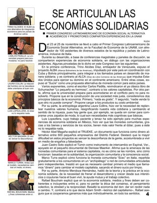SE ARTICULAN LAS
TRINO ALCIDES: El ALBA es
una alternativa de integración
económica para los países de
       América Latina.
                                 ECONOMÍAS SOLIDARIAS
                                      PRIMER CONGRESO LATINOAMERICANO DE ECONOMÍA SOCIAL ALTERNATIVA
                                        ACADÉMICOS Y PROMOTORES COMPARTEN EXPERIENCIAS EN LA UNAM
                                                                                                                            RUDH



                                 D
                                         el 23 al 25 de noviembre se llevó a cabo el Primer Congreso Latinoamericano de
                                         Economía Social Alternativa, en la Facultad de Economía de la UNAM, con alre-
                                         dedor de 100 asistentes de diversos estados de la república y países de Latino-
                                 américa, inclusive de Italia.
 CARLOS PADILLA. La uni-
 versidad prepara para aco-          Durante su desarrollo, a base de conferencias magistrales y paneles de discusión, se
 modarse, no para resolver.      compartieron experiencias de economía solidaria, en diálogo con las organizaciones
                                 asistentes. Algunas pinceladas de lo dicho en este Congreso son las siguientes:
                                     En la primera conferencia, Trino Alcides Díaz, embajador de Venezuela, expuso el
                                 proyecto ALBA (Alianza Bolivariana de las Américas), impulsado por este país en coordinación con
                                 Cuba y Bolivia principalmente, para integrar a los llamados países en desarrollo de ma-
                                 nera solidaria; y es contrario al ALCA (Área de Libre Comercio de las Américas) que impulsa Esta-
                                 dos Unidos para ejercer su dominio en el continente americano. Entre otras cosas, ex-
LAURA COLLIN. La relación        puso el “Sucre” como una propuesta alternativa de moneda común para estos países.
del hombre con la naturaleza         Varios exponentes, como el escritor Carlos Padilla, reivindicaron el ya clásico libro de
debe orientarse al buen vivir.
                                 Schumacher “Lo pequeño es hermoso”, contrario a los valores capitalistas. Por otra par-
                                 te, afirma que la universidad prepara para acomodarse en el conflicto pero no para re-
                                 solverlo. Propone que en la construcción de una sociedad más justa, consideremos dos
                                 principios básicos de la economía: Primero, “nada es gratis”. Y segundo, “nadie vende lo
                                 que otro no puede comprar”. Propone cargar a los productos su costo ambiental.
                                     Por su parte, la antropóloga argentina Laura Collins, hizo ver la necesidad de replan-
                                 tear nuestros valores humanos, resignificando nuestra vida cotidiana y cambiando el
LUIS LOPEZLLERA. Al dólar
    no lo respalda nada.         sentido de la riqueza, pues hay gente que, por ejemplo, se queda sin comer para com-
                                 prarse unos zapatos de moda, lo cual son necesidades más cognitivas que básicas.
                                     Luis Lopezllera, cuyo trabajo paciente y tenaz ha sido ejemplo para muchas expe-
                                 riencias de economía solidaria en México, hizo ver que las monedas comunitarias, gra-
                                 cias a los bienes y servicios de los socios, tienen más valor frente al dólar, pues a éste
                                 no lo respalda nada.
                                     Héctor Abel Magaña explicó el TRUEKE, un documento que funciona como dinero al-
 HÉCTOR MAGAÑA. El reto
                                 ternativo entre 600 pequeños empresarios del Distrito Federal. Destacó que la mayor
 es vencer la desconfianza.      dificultad en estos proyectos es vencer la desconfianza de la gente, acostumbrada a vivir
                                 en medio de engaños y falsedades.
                                     Juan Castro Soto explicó el Túmin como instrumento de intercambio en Espinal, Ver.,
                                 apoyado en el pequeño documental de Denisse Maerker. Afirma que la amenaza de las
                                 monedas comunitarias para el sistema capitalista, no es cómo se les nombre, sino cómo
                                 funcionan: basadas en la solidaridad, la organización comunitaria y la consciencia social.
                                     Marco Turra explicó cómo funciona la moneda comunitaria “Scec” en Italia, repartida
                                 gratuitamente a los consumidores en un “archipiélago” o red de comunidades articuladas
MARCO TURRA. Antes que
el modelo, necesitamos cam-      pero independientes. Insistió en que es necesario cambiar primero el medio que llama-
   biar el medio: el dinero.     mos “dinero” para cambiar el modelo capitalista, sacando el dinero sucio por limpio.
                                     Por su parte, Antonio Mendoza Hernández, habló de la teoría y la práctica en la eco-
                                 nomía solidaria, de la necesidad de frenar el desarrollismo y crecer desde sus intersti-
                                 cios o coyuturas hacia el buen vivir, la ayuda mutua y el trabajo colectivo.
                                     Rafael Bouchain explicó que en la economía solidaria, medios y fines deben ser co-
                                 herentes e incluyentes entre sí, para no perder la ética del consenso, el pensamiento
                                 colectivo, la otredad y la reciprocidad. Resaltó la economía del don: dar sin recibir nada
                                 a cambio. Y, contrario a lo que decía Adam Smith –teórico del capitalismo–, Rafael ase-
RAFAEL BOUCHAIN. Medios
 y fines coherentes entre sí.    gura que si cooperamos ganamos más que individualmente, en todo los sentidos.
 