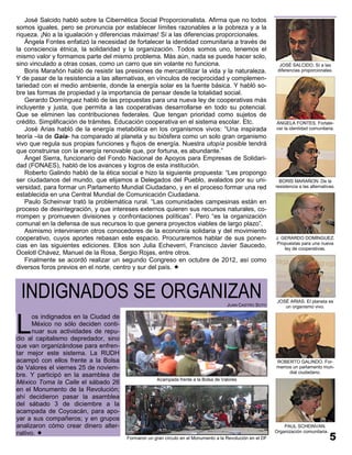José Salcido habló sobre la Cibernética Social Proporcionalista. Afirma que no todos
somos iguales, pero se pronuncia por establecer límites razonables a la pobreza y a la
riqueza. ¡No a la igualación y diferencias máximas! Sí a las diferencias proporcionales.
    Ángela Fontes enfatizó la necesidad de fortalecer la identidad comunitaria a través de
la consciencia étnica, la solidaridad y la organización. Todos somos uno, tenemos el
mismo valor y formamos parte del mismo problema. Más aún, nada se puede hacer solo,
sino vinculado a otras cosas, como un carro que sin volante no funciona.                                      JOSÉ SALCIDO. Sí a las
    Boris Marañón habló de resistir las presiones de mercantilizar la vida y la naturaleza.                  diferencias proporcionales.
Y de pasar de la resistencia a las alternativas, en vínculos de reciprocidad y complemen-
tariedad con el medio ambiente, donde la energía solar es la fuente básica. Y habló so-
bre las formas de propiedad y la importancia de pensar desde la totalidad social.
    Gerardo Domínguez habló de las propuestas para una nueva ley de cooperativas más
incluyente y justa, que permita a las cooperativas desarrollarse en todo su potencial.
Que se eliminen las contribuciones federales. Que tengan prioridad como sujetos de
crédito. Simplificación de trámites. Educación cooperativa en el sistema escolar. Etc.                      ÁNGELA FONTES. Fortale-
    José Arias habló de la energía metabólica en los organismos vivos: “Una inspirada                       cer la identidad comunitaria.
teoría –la de Gaia- ha comparado al planeta y su biósfera como un solo gran organismo
vivo que regula sus propias funciones y flujos de energía. Nuestra utopía posible tendrá
que construirse con la energía renovable que, por fortuna, es abundante.”
    Ángel Sierra, funcionario del Fondo Nacional de Apoyos para Empresas de Solidari-
dad (FONAES), habló de los avances y logros de esta institución.
    Roberto Galindo habló de la ética social e hizo la siguiente propuesta: “Les propongo
ser ciudadanos del mundo, que elijamos a Delegados del Pueblo, avalados por su uni-                           BORIS MARAÑON. De la
versidad, para formar un Parlamento Mundial Ciudadano, y en el proceso formar una red                       resistencia a las alternativas.
establecida en una Central Mundial de Comunicación Ciudadana.
    Paulo Scheinvar trató la problemática rural. “Las comunidades campesinas están en
proceso de desintegración, y que intereses externos quieren sus recursos naturales, co-
rrompen y promueven divisiones y confrontaciones políticas”. Pero “es la organización
comunal en la defensa de sus recursos lo que genera proyectos viables de largo plazo”.
    Asimismo intervinieron otros conocedores de la economía solidaria y del movimiento
cooperativo, cuyos aportes rebasan este espacio. Procuraremos hablar de sus ponen-                          J. GERARDO DOMÍNGUEZ.
                                                                                                            Propuestas para una nueva
cias en las siguientes ediciones. Ellos son Julia Echeverri, Francisco Javier Saucedo,                          ley de cooperativas.
Ocelotl Chávez, Manuel de la Rosa, Sergio Rojas, entre otros.
    Finalmente se acordó realizar un segundo Congreso en octubre de 2012, así como
diversos foros previos en el norte, centro y sur del país. 



 INDIGNADOS SE ORGANIZAN                                                              JUAN CASTRO SOTO
                                                                                                             JOSÉ ARIAS. El planeta es
                                                                                                                un organismo vivo.




L
      os indignados en la Ciudad de
      México no sólo deciden conti-
      nuar sus actividades de repu-
dio al capitalismo depredador, sino
que van organizándose para enfren-
tar mejor este sistema. La RUDH
acampó con ellos frente a la Bolsa                                                                          ROBERTO GALINDO. For-
de Valores el viernes 25 de noviem-                                                                         memos un parlamento mun-
                                                                                                                dial ciudadano.
bre. Y participó en la asamblea de
                                                     Acampada frente a la Bolsa de Valores
México Toma la Calle el sábado 26
en el Monumento de la Revolución;
ahí decidieron pasar la asamblea
del sábado 3 de diciembre a la
acampada de Coyoacán, para apo-
yar a sus compañeros; y en grupos
analizaron cómo crear dinero alter-                                                                             PAUL SCHEINVAN.
nativo.                                                                                                    Organización comunitaria.
                                        Formaron un gran círculo en el Monumento a la Revolución en el DF
 