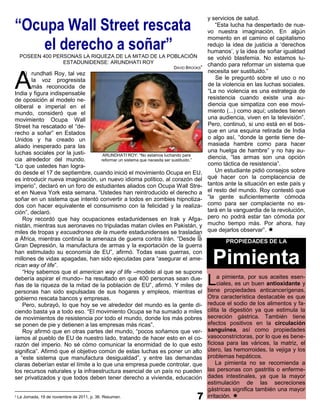 “Ocupa Wall Street rescata
                                                                                           y servicios de salud.
                                                                                              “Esta lucha ha despertado de nue-
                                                                                           vo nuestra imaginación. En algún

    el derecho a soñar”
                                                                                           momento en el camino el capitalismo
                                                                                           redujo la idea de justicia a „derechos
                                                                                           humanos‟, y la idea de soñar igualdad
     POSEEN 400 PERSONAS LA RIQUEZA DE LA MITAD DE LA POBLACIÓN                            se volvió blasfemia. No estamos lu-
                   ESTADUNIDENSE: ARUNDHATI ROY                                            chando para reformar un sistema que
                                                                          DAVID BROOKS5
                                                                                           necesita ser sustituido.”

A
   h) rundhati Roy, tal vez
        la voz progresista                                                                     Se le preguntó sobre el uso o no
        más reconocida de                                                                  de la violencia en las luchas sociales.
India y figura indispensable                                                               “La no violencia es una estrategia de
de oposición al modelo ne-                                                                 resistencia cuando existe una au-
oliberal e imperial en el                                                                  diencia que simpatiza con ese movi-
mundo, consideró que el                                                                    miento (...) como aquí; ustedes tienen
movimiento Ocupa Wall                                                                      una audiencia, viven en la televisión”.
Street ha rescatado el “de-                                                                Pero, continuó, si uno está en el bos-
recho a soñar” en Estados                                                                  que en una esquina retirada de India
Unidos y ha creado un                                                                      o algo así, “donde la gente tiene de-
aliado inesperado para las                                                                 masiada hambre como para hacer
luchas sociales por la justi-                                                              una huelga de hambre” y no hay au-
                                     ARUNDHATI ROY: “No estamos luchando para
cia alrededor del mundo.            reformar un sistema que necesita ser sustituido.”
                                                                                           diencia, “las armas son una opción
“Lo que ustedes han logra-                                                                 como táctica de resistencia”.
do desde el 17 de septiembre, cuando inició el movimiento Ocupa en EU,                        Un estudiante pidió consejos sobre
es introducir nueva imaginación, un nuevo idioma político, al corazón del                  qué hacer con la complacencia de
imperio”, declaró en un foro de estudiantes aliados con Ocupa Wall Stre-                   tantos ante la situación en este país y
et en Nueva York esta semana. “Ustedes han reintroducido el derecho a                      el resto del mundo. Roy contestó que
soñar en un sistema que intentó convertir a todos en zombies hipnotiza-                    “la gente suficientemente cómoda
dos con hacer equivalente el consumismo con la felicidad y la realiza-                     como para ser complaciente no es-
ción”, declaró.                                                                            tará en la vanguardia de la revolución,
    Roy recordó que hay ocupaciones estadunidenses en Irak y Afga-                         pero no podrá estar tan cómoda por
nistán, mientras sus aeronaves no tripuladas matan civiles en Pakistán, y                  mucho tiempo más. Por ahora, hay
miles de tropas y escuadrones de la muerte estadunidenses se trasladan                     que dejarlos observar”. 
                                                                                      i)
a África, mientras continúa la amenaza de guerra contra Irán. “Desde la                           PROPIEDADES DE LA
Gran Depresión, la manufactura de armas y la exportación de la guerra
han estimulado su economía de EU”, afirmó. Todas esas guerras, con
millones de vidas apagadas, han sido ejecutadas para “asegurar el ame-
rican way of life”.
    “Hoy sabemos que el american way of life –modelo al que se supone
                                                                                             Pimienta
debería aspirar el mundo– ha resultado en que 400 personas sean due-
ñas de la riqueza de la mitad de la población de EU”, afirmó. Y miles de                   L    a pimienta, por sus aceites esen-
                                                                                                ciales, es un buen antioxidante y
                                                                                           tiene propiedades anticancerígenas.
personas han sido expulsadas de sus hogares y empleos, mientras el
gobierno rescata bancos y empresas.                                                        Otra característica destacable es que
    Pero, subrayó, lo que hoy se ve alrededor del mundo es la gente di-                    reduce el sodio de los alimentos y fa-
ciendo basta ya a todo eso. “El movimiento Ocupa se ha sumado a miles                      cilita la digestión ya que estimula la
de movimientos de resistencia por todo el mundo, donde los más pobres                      secreción gástrica. También tiene
se ponen de pie y detienen a las empresas más ricas”.                                      efectos positivos en la circulación
    Roy afirmó que en otras partes del mundo, “pocos soñamos que ver-                      sanguínea, así como propiedades
íamos al pueblo de EU de nuestro lado, tratando de hacer esto en el co-                    vasoconstrictoras, por lo que es bene-
razón del imperio. No sé cómo comunicar la enormidad de lo que esto                        ficiosa para las várices, la matriz, el
significa”. Afirmó que el objetivo común de estas luchas es poner un alto                  útero, las hemorroides, la vejiga y los
a “este sistema que manufactura desigualdad”, y entre las demandas                         problemas hepáticos.
claras deberían estar el límite a lo que una empresa puede controlar, que                       La pimienta no se recomienda a
los recursos naturales y la infraestructura esencial de un país no pueden                  las personas con gastritis o enferme-
ser privatizados y que todos deben tener derecho a vivienda, educación                     dades intestinales, ya que la mayor
                                                                                           estimulación de las secreciones
                                                                                           gástricas significa también una mayor
5   La Jornada, 19 de noviembre de 2011, p. 36. Resumen.                                   irritación. 
 