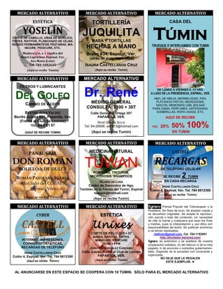 MERCADO ALTERNATIVO                       MERCADO ALTERNATIVO                         MERCADO ALTERNATIVO
             ESTÉTICA                            TORTILLERÍA                                         CASA DEL

      YOSELÍN
CORTE DE CABELLO, UÑAS DE ACRÍLICO,
TINTES, RAYITOS, PLANCHADO DE CEJAS,
RIZADO PERMANENTE DE PESTAÑAS, MA-
                                           JUQUILITA
                                                 MASA Y TORTILLAS
                                                                                        TÚMIN
                                                                                       TRUEQUE E INTERCAMBIO CON TUMIN
        NICURE, PEDICURE, ETC.                HECHAS A MANO
      Madero s/n, a 1 cuadra del              Bravo #34, Espinal, Ver.
     Hotel Caprichos, Espinal, Ver.             (atrás de materiales Alba)
            ANA MARÍA JUÁREZ
           Cel. 784-1082635                  ISAURA CASTELLANOS CRUZ
         (Aquí se recibe Tumin)                    (Aquí se recibe Túmin)


   MERCADO ALTERNATIVO                      MERCADO ALTERNATIVO
    FILTROS Y LUBRICANTES


  DEL GOLFO                                 Dr. René                                       DE LUNES A VIERNES 9 -13 HRS.
                                                                                      A LADO DE LA PRESIDENCIA, ESPINAL, VER.
                                                                                        MIEL DE ABEJA, MERMELADAS, PAN,
        CAMBIO DE ACEITE                       MÉDICO GENERAL                            PLÁTANOS FRITOS, MICRODOSIS,
                                                                                         DISCOS, MEMORIAS USB, BOLSAS
                                              CONSULTA: $100 + 30T                     PARA DAMA, PERFUMES, ARTESANÍAS,
       BEATRÍZ AZÚA VALDEZ                      Calle González Ortega 307                SOMBRILLAS, ROPA USADA, ETC.
 Benito Juárez 601, Papantla, Ver.                  PAPANTLA, VER.                                AQUÍ SE RECIBE
   (Frente al Club de Leones)                        RENÉ GARCÍA SOLÍS
          TEL. 84-2 01 67                   Tel. 84-26698, solre73@hotmail.com         10%   20%      50% 100%
       (AQUÍ SE RECIBE TÚMIN)                    (Aquí se recibe Tumin)                                EN TÚMIN


   MERCADO ALTERNATIVO                       MERCADO ALTERNATIVO                         MERCADO ALTERNATIVO

          PANADERÍA                            MEDICINA NATURAL                                        CASTELL

DON ROMÁN                                    TUWAN                                       RECARGAS
   BOLILLO Y DE DULCE                                                                         DE TELÉFONO CELULAR
                                                 POMADAS, TINTURAS,
  ROMÁN PASTRANA SUÁREZ                         MICRODOSIS, SHAMPOOS                            SE RECIBE      2
                                                                                                            TUMIN
                                                      HILARIO DE LUNA                            EN CADA RECARGA
   A un lado del COBAEV                       Centro de Zozocolco de Hgo.                   IRENE CASTELLANOS CRUZ
        Espinal, Ver.                     También en la Tienda del Túmin, Espinal    Colón 4, Espinal, Ver. Tel. 784 8812300
                                                  tuwanh@hotmail.com                             (Aquí se recibe Túmin)
       (Aquí se recibe Túmin)                     (Aquí se recibe Tumin)

   MERCADO ALTERNATIVO                       MERCADO ALTERNATIVO                    Kgosni Prensa Popular del Totonacapan y la
                                                                                    Huasteca. Sin fines de lucro. Se aceptan copias y
               CYBER                                  ESTÉTICA                      se devuelven originales. Se acepta la reproduc-
                                                                                    ción parcial o total del contenido, sin necesidad


     CASTELL                                     Unixes
                                                                                    de citar la fuente y cualquiera que sean los fines
                                                                                    y medios, pues la interpretación y uso ético son
                                                                                    responsabilidad del lector. Se publican anónimos
                                                                                    si se temen represalias.
                                                CORTE DE PELO: $15 + 5T                  redhver@gmail.com, Cel. 784-1182691
                                                  BASES, RAYITOS, TINTES,                     http://elvolador.4shared.com/
     INTERNET, IMPRESIONES,                        MANICURE, PEDICURE               Kgosni es autónomo y se sostiene de nuestra
      COPIAS FOTOSTÁTICAS,                             10 AM a 9 PM                 cooperación solidaria, no del silencio ni de la nota
     RECARGAS DE TELÉFONO                       JOSEFINA GONZÁLEZ CÁRCAMO           pagada, ni de anuncios o subsidios gubernamen-
       IRENE CASTELLANOS CRUZ              Calle Juárez, frente al Club de Leones   tales. Depende de la sociedad civil consciente y
                                                     PAPANTLA, VER.                 organizada.
Colón 4, Espinal, Ver. Tel. 784 8812300                                                        NO DEJE QUE LE REGALEN
         (Aquí se recibe Túmin)                    (Aquí se recibe Túmin)
                                                                                                   ESTE EJEMPLAR. 


 AL ANUNCIARSE EN ESTE ESPACIO SE COOPERA CON 10 TÚMIN. SÓLO PARA EL MERCADO ALTERNATIVO
 