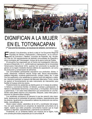 DIGNIFICAN A LA MUJER
 EN EL TOTONACAPAN
  1
   ER
        ENCUENTRO REGIONAL DE EQUIDAD DE GÉNERO, EN PAPANTLA
                                                                                Mesa 1: Género y convivencia familiar
                                                                     RUDH



E
        l sábado 3 de diciembre, se llevó a cabo el 1er Encuentro Regional
        “Equidad de Género, Participación y Democracia”, en la comuni-
        dad de Francisco I. Madero, municipio de Papantla, Ver. Acudie-
ron más de 100 representantes de distintas comunidades de Papantla y
otros municipios del Totonacapan, incluso de la sierra norte de Puebla.
    El encuentro fue organizado por el Centro de Investigación Intercultu-
ral para el Desarrollo, A. C., conformado por egresados de la Universidad
Veracruzana Intercultural (UVI), quienes han promovido la equidad de          Mesa 2: Género, juventud y participación
género en la región mediante diversos talleres de capacitación, así como
de producción y conservación de alimentos.
    Las comunidades participantes expusieron sus productos: dulces, li-
cores, artesanías, medicina natural, hongo seta, discos documentales,
galletas integrales, muestras gastronómicas, conejos, pollos, etc. Y cada
uno fue explicando a los asistentes la manera como los elaboran o traba-
jan. Asimismo participó un espacio del Mercado Alternativo Túmin, donde
                                                                             Mesa 3: Identidades femeninas y masculinas
se explicó el funcionamiento de este instrumento de intercambio para
facilitar el trueque entre los socios.
    Posteriormente los asistentes se distribuyeron en 4 mesas de análisis:
1) Género y convivencia familiar, 2) Género, juventud y participación, 3)
Género e identidades femeninas y masculinas, y 4) Equidad, democracia
y gobernanza. Y en cada mesa elaboraron sus conclusiones en una flor,
donde cada pétalo exponía una propuesta. Después, cada mesa pasó a
exponer en plenaria estos trabajos.                                          Mesa 4: Equidad, democracia y gobernanza
    Los asistentes subrayaron en plenaria lo que les pareció más impor-
tante, destacando la necesidad de generar empleos, especialmente para
los jóvenes. Igualmente se propusieron talleres de producción de merme-
ladas, manualidades, etc.
    Álvaro López Lobato, catedrático de la UVI y coordinador del progra-
ma, con gran experiencia en proyectos de desarrollo comunitario en la
región, explicó que estos proyectos comunitarios buscan que la mujer
recobre su dignidad, capacitándose y ejerciendo sus derechos.
    Finalmente, en un ambiente festivo con músicos de la región, hubo
una comida para todos preparada por la comunidad.                                   Exposiciones de las mesas.
 