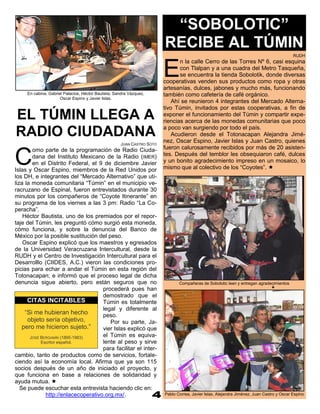 “SOBOLOTIC”
                                                                        RECIBE AL TÚMIN
                                                                                                                                           RUDH



                                                                        E
                                                                               n la calle Cerro de las Torres Nº 6, casi esquina
                                                                               con Tlalpan y a una cuadra del Metro Tasqueña,
                                                                               se encuentra la tienda Sobolotik, donde diversas
                                                                        cooperativas venden sus productos como ropa y otras
                                                                        artesanías, dulces, jabones y mucho más, funcionando
     En cabina, Gabriel Palacios, Héctor Bautista, Sandra Vázquez,      también como cafetería de café orgánico.
                      Oscar Espino y Javier Islas.
                                                                            Ahí se reunieron 4 integrantes del Mercado Alterna-
                                                                        tivo Túmin, invitados por estas cooperativas, a fin de
EL TÚMIN LLEGA A                                                        exponer el funcionamiento del Túmin y compartir expe-
                                                                        riencias acerca de las monedas comunitarias que poco
                                                                        a poco van surgiendo por todo el país.
RADIO CIUDADANA                                                             Acudieron desde el Totonacapan Alejandra Jimé-
                                                                        nez, Oscar Espino, Javier Islas y Juan Castro, quienes
                                                     JUAN CASTRO SOTO
                                                                        fueron calurosamente recibidos por más de 20 asisten-

C
        omo parte de la programación de Radio Ciuda-
        dana del Instituto Mexicano de la Radio (IMER)                  tes. Después del temblor les obsequiaron café, dulces
        en el Distrito Federal, el 9 de diciembre Javier                y un bonito agradecimiento impreso en un mosaico, lo
Islas y Oscar Espino, miembros de la Red Unidos por                     mismo que al colectivo de los “Coyotes”. 
los DH, e integrantes del “Mercado Alternativo” que uti-
liza la moneda comunitaria “Túmin” en el municipio ve-
racruzano de Espinal, fueron entrevistados durante 30
minutos por los compañeros de “Coyote Itinerante” en
su programa de los viernes a las 3 pm: Radio “La Co-
peracha”.
    Héctor Bautista, uno de los premiados por el repor-
taje del Túmin, les preguntó cómo surgió esta moneda,
cómo funciona, y sobre la denuncia del Banco de
México por la posible sustitución del peso.
    Oscar Espino explicó que los maestros y egresados
de la Universidad Veracruzana Intercultural, desde la
RUDH y el Centro de Investigación Intercultural para el
Desarrolllo (CIIDES, A.C.) vieron las condiciones pro-
picias para echar a andar el Túmin en esta región del
Totonacapan; e informó que el proceso legal de dicha
denuncia sigue abierto, pero están seguros que no                              Compañeras de Sobolotic leen y entregan agradecimientos
                                                                                                                                
                                     procederá pues han
                                     demostrado que el
      CITAS INCITABLES               Túmin es totalmente
                                     legal y diferente al
     “Si me hubieran hecho           peso.
      objeto sería objetivo,            Por su parte, Ja-
    pero me hicieron sujeto.”        vier Islas explicó que
       JOSÉ BERGAMÍN (1895-1983)     el Túmin es equiva-
            Escritor español.        lente al peso y sirve
                                     para facilitar el inter-
cambio, tanto de productos como de servicios, fortale-
ciendo así la economía local. Afirma que ya son 115
socios después de un año de iniciado el proyecto, y
que funciona en base a relaciones de solidaridad y
ayuda mutua. 
   Se puede escuchar esta entrevista haciendo clic en:
              http://enlacecoperativo.org.mx/.                          Pablo Correa, Javier Islas, Alejandra Jiménez, Juan Castro y Oscar Espino
 