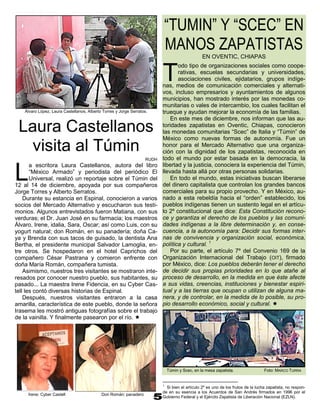 “TUMIN” Y “SCEC” EN
                                                                              MANOS ZAPATISTAS
                                                                                                EN OVENTIC, CHIAPAS


                                                                          T
                                                                                 odo tipo de organizaciones sociales como coope-
                                                                                 rativas, escuelas secundarias y universidades,
                                                                                 asociaciones civiles, ejidatarios, grupos indíge-
                                                                          nas, medios de comunicación comerciales y alternati-
                                                                          vos, incluso empresarios y ayuntamientos de algunos
                                                                          municipios, han mostrado interés por las monedas co-
                                                                          munitarias o vales de intercambio, los cuales facilitan el
    Álvaro López, Laura Castellanos, Alberto Torres y Jorge Serratos.     trueque y ayudan mejorar la economía de las familias.
                                                                              En este mes de diciembre, nos informan que las au-
 Laura Castellanos                                                        toridades zapatistas en Oventic, Chiapas, conocieron
                                                                          las monedas comunitarias “Scec” de Italia y “Túmin” de
                                                                          México como nuevas formas de autonomía. Fue un
   visita al Túmin                                                        honor para el Mercado Alternativo que una organiza-
                                                                          ción con la dignidad de los zapatistas, reconocida en
                                                                   RUDH   todo el mundo por estar basada en la democracia, la
                                                                          libertad y la justicia, conociera la experiencia del Túmin,

L
       a escritora Laura Castellanos, autora del libro
       “México Armado” y periodista del periódico El                      llevada hasta allá por otras personas solidarias.
       Universal, realizó un reportaje sobre el Túmin del                     En todo el mundo, estas iniciativas buscan liberarse
12 al 14 de diciembre, apoyada por sus compañeros                         del dinero capitalista que controlan los grandes bancos
Jorge Torres y Alberto Serratos.                                          comerciales para su propio provecho. Y en México, au-
    Durante su estancia en Espinal, conocieron a varios                   nado a esta rebeldía hacia el “orden” establecido, los
socios del Mercado Alternativo y escucharon sus testi-                    pueblos indígenas tienen un sustento legal en el artícu-
monios. Algunos entrevistados fueron Matiana, con sus                     lo 2º constitucional que dice: Esta Constitución recono-
verduras; el Dr. Juan José en su farmacia; los maestros                   ce y garantiza el derecho de los pueblos y las comuni-
Álvaro, Irene, idalia, Sara, Oscar; así como Luis, con su                 dades indígenas a la libre determinación y, en conse-
yogurt natural; don Román, en su panadería; doña Ca-                      cuencia, a la autonomía para: Decidir sus formas inter-
ya y Brenda con sus tacos de guisado, la dentista Ana                     nas de convivencia y organización social, económica,
Bertha, el presidente municipal Salvador Lamoglia, en-                    política y cultural. 1
tre otros. Se hospedaron en el hotel Caprichos del                            Por su parte, el artículo 7º del Convenio 169 de la
compañero César Pastrana y comieron enfrente con                          Organización Internacional del Trabajo (OIT), firmado
doña María Román, compañera tumista.                                      por México, dice: Los pueblos deberán tener el derecho
    Asimismo, nuestros tres visitantes se mostraron inte-                 de decidir sus propias prioridades en lo que atañe al
resados por conocer nuestro pueblo, sus habitantes, su                    proceso de desarrollo, en la medida en que éste afecte
pasado... La maestra Irene Fidencia, en su Cyber Cas-                     a sus vidas, creencias, instituciones y bienestar espiri-
tell les contó diversas historias de Espinal.                             tual y a las tierras que ocupan o utilizan de alguna ma-
    Después, nuestros visitantes entraron a la casa                       nera, y de controlar, en la medida de lo posible, su pro-
amarilla, característica de este pueblo, donde la señora                  pio desarrollo económico, social y cultural. 
Irasema les mostró antiguas fotografías sobre el trabajo
de la vainilla. Y finalmente pasearon por el río. 




                                                                              Túmin y Scec, en la mesa zapatista.                 Foto: MARCO TURRA


                                                                          1
                                                                            Si bien el artículo 2º es uno de los frutos de la lucha zapatista, no respon-
                                                                          de en su esencia a los Acuerdos de San Andrés firmados en 1996 por el
     Irene: Cyber Castell                   Don Román: panadero
                                                                          Gobierno Federal y el Ejército Zapatista de Liberación Nacional (EZLN).
 