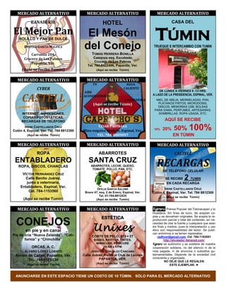 MERCADO ALTERNATIVO                       MERCADO ALTERNATIVO                          MERCADO ALTERNATIVO
           PANADERÍA                                   HOTEL                                        CASA DEL

El Mejor Pan
   BOLILLO Y PAN DE DULCE
                                            El Mesón                                    TÚMIN
       DELFINO GARCÍA MALPICA              del Conejo                                  TRUEQUE E INTERCAMBIO CON TUMIN

           Carranza 204,                       TOMÁS HERRERA BONILLA
       Crucero de Las Palmas                     Carranza esq. Escobedo
                                                  Crucero de Las Palmas
           Papantla, Ver.
                                             Tel. 784-8422496, Papantla, Ver.
     (Aquí se recibe Tumin)                        (Aquí se recibe Túmin)


  MERCADO ALTERNATIVO                       MERCADO ALTERNATIVO
                                                TV                     AGUA
               CYBER                                                  CALIENTE
                                                                                           DE LUNES A VIERNES 9 -13 HRS.
                                          AIRE

     CASTELL                              ACONDICIONADO                               A LADO DE LA PRESIDENCIA, ESPINAL, VER.
                                                                       LAVANDERÍA       MIEL DE ABEJA, MERMELADAS, PAN,
                                                (Aquí se recibe Túmin)                   PLÁTANOS FRITOS, MICRODOSIS,
                                                                                         DISCOS, MEMORIAS USB, BOLSAS
                                                                                       PARA DAMA, PERFUMES, ARTESANÍAS,
     INTERNET, IMPRESIONES,                                                              SOMBRILLAS, ROPA USADA, ETC.
      COPIAS FOTOSTÁTICAS,
     RECARGAS DE TELÉFONO                                                                      AQUÍ SE RECIBE
                                                     CÉSAR PASTRANA
       IRENE CASTELLANOS CRUZ
Colón 4, Espinal, Ver. Tel. 784 8812300   Mina esquina Madero, Espinal, Ver.           10%   20%      50% 100%
         (Aquí se recibe Túmin)                  TEL. 784-8889097                                    EN TÚMIN

  MERCADO ALTERNATIVO                       MERCADO ALTERNATIVO                          MERCADO ALTERNATIVO
               ROPA                                  ABARROTES                                        CASTELL
 ENTABLADERO
   ROPA, DISCOS, CHANCLAS
                                             SANTA CRUZ
                                               ABARROTES, LECHE, QUESO,
                                                TOMATE, POLLO, PAN, ETC.
                                                                                         RECARGAS
                                                                                             DE TELÉFONO CELULAR
     VÍCTOR HERNÁNDEZ CRUZ
       Calle Benito Juárez,                                                                    SE RECIBE      2
                                                                                                           TUMIN
       junto a veterinaria,                                                                     EN CADA RECARGA
    Entabladero, Espinal, Ver.
                                                   OFELIA GARCÍA SALOMÉ                      IRENE CASTELLANOS CRUZ
        Cel. 784-1153560                   Bravo 47, esq. 2 de Enero, Espinal, Ver.   Colón 4, Espinal, Ver. Tel. 784 8812300
                                                     Tel. 01-784-8812435                        (Aquí se recibe Túmin)
      (Aquí se recibe Tumin)                      (Aquí se recibe Tumin)


  MERCADO ALTERNATIVO                       MERCADO ALTERNATIVO                       Kgosni Prensa Popular del Totonacapan y la
                                                                                      Huasteca. Sin fines de lucro. Se aceptan co-
                                                      ESTÉTICA                        pias y se devuelven originales. Se acepta la re-

  CONEJOS                                                                             producción parcial o total del contenido, sin ne-


                                                Unixes
                                                                                      cesidad de citar la fuente y cualquiera que sean
                                                                                      los fines y medios, pues la interpretación y uso
        en pie y en canal                                                             ético son responsabilidad del lector. Se publi-
                                                                                      can anónimos si se temen represalias.
Pie de cría “Nueva Zelanda”, “Cali-             CORTE DE PELO: $15 + 5T                   redhver@gmail.com, Cel. 784-1182691
       fornia” y “Chinchilla”                    BASES, RAYITOS, TINTES,                       http://elvolador.4shared.com/
                                                  MANICURE, PEDICURE                  Kgosni es autónomo y se sostiene de nuestra
            ORCAS, A. C.                              10 AM a 9 PM                    cooperación solidaria, no del silencio ni de la
       ÁLVARO LÓPEZ LOBATO                     JOSEFINA GONZÁLEZ CÁRCAMO              nota pagada, ni de anuncios o subsidios gu-
 Arroyo de Cañas, Papantla, Ver.          Calle Juárez, frente al Club de Leones      bernamentales. Depende de la sociedad civil
                                                    PAPANTLA, VER.                    consciente y organizada.
        TEL. 784-1175334                                                                       NO DEJE QUE LE REGALEN
         (Aquí se recibe Tumin)                    (Aquí se recibe Túmin)
                                                                                                    ESTE EJEMPLAR. 


 ANUNCIARSE EN ESTE ESPACIO TIENE UN COSTO DE 10 TÚMIN. SÓLO PARA EL MERCADO ALTERNATIVO
 