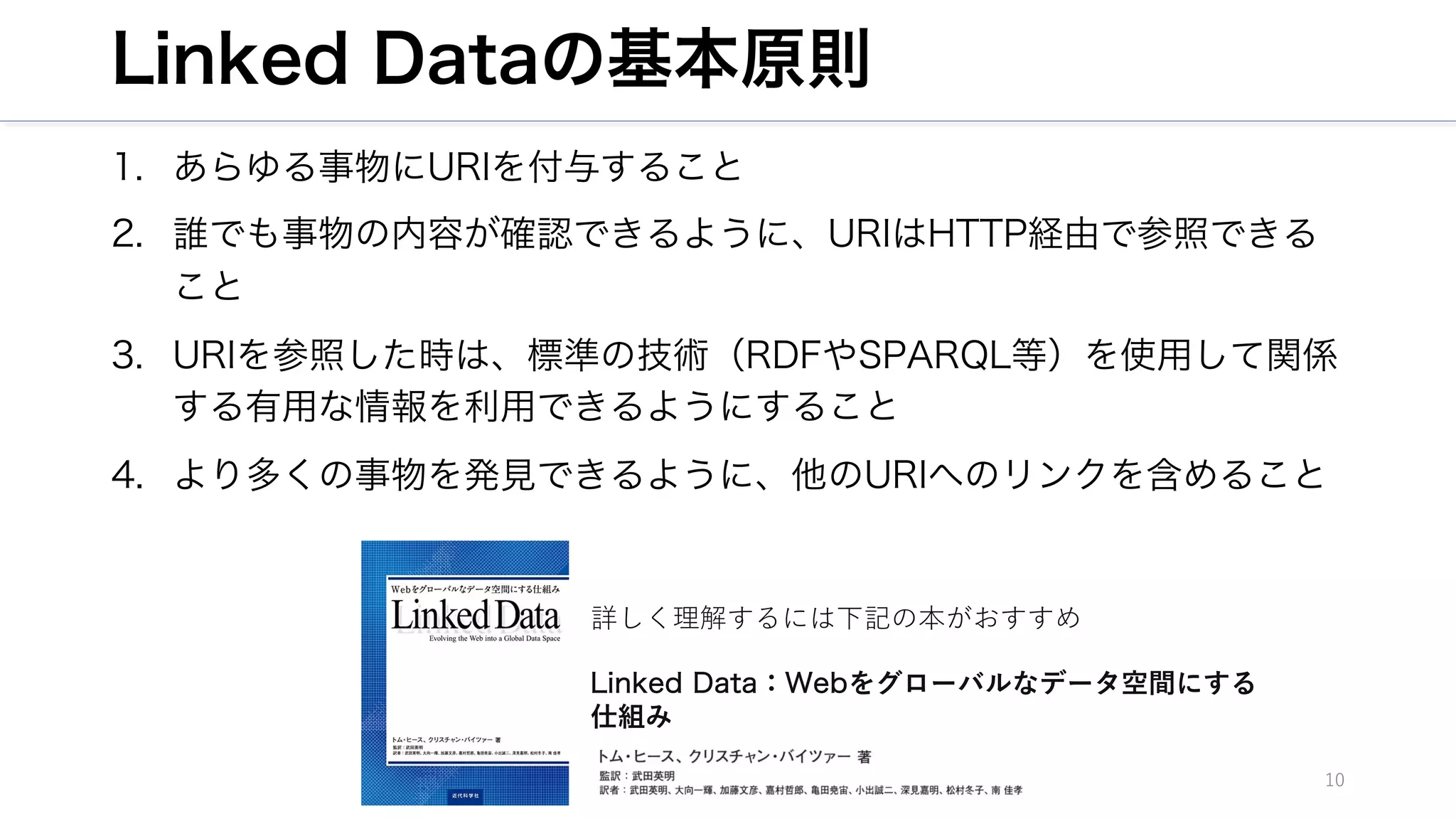 Linked Dataの基本原則
1. あらゆる事物にURIを付与すること
2. 誰でも事物の内容が確認できるように、URIはHTTP経由で参照できる
こと
3. URIを参照した時は、標準の技術（RDFやSPARQL等）を使用して関係
する有用な情報を利用できるようにすること
4. より多くの事物を発見できるように、他のURIへのリンクを含めること
10
詳しく理解するには下記の本がおすすめ
Linked Data：Webをグローバルなデータ空間にする
仕組み
 