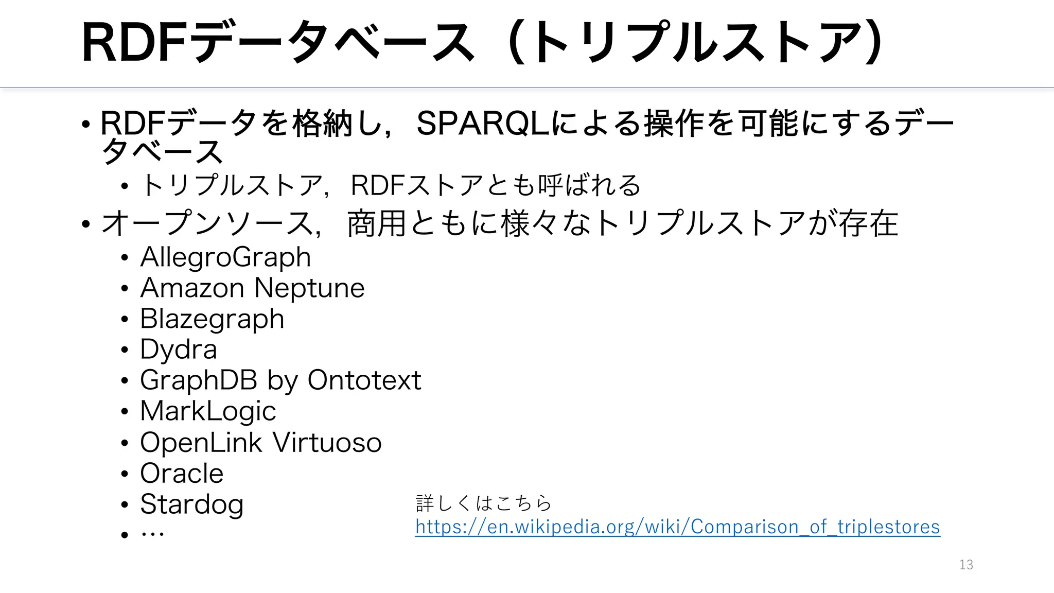RDFデータベース（トリプルストア）
• RDFデータを格納し，SPARQLによる操作を可能にするデー
タベース
• トリプルストア，RDFストアとも呼ばれる
• オープンソース，商用ともに様々なトリプルストアが存在
• AllegroGraph
• Amazon Neptune
• Blazegraph
• Dydra
• GraphDB by Ontotext
• MarkLogic
• OpenLink Virtuoso
• Oracle
• Stardog
• …
13
詳しくはこちら
https://en.wikipedia.org/wiki/Comparison_of_triplestores
 