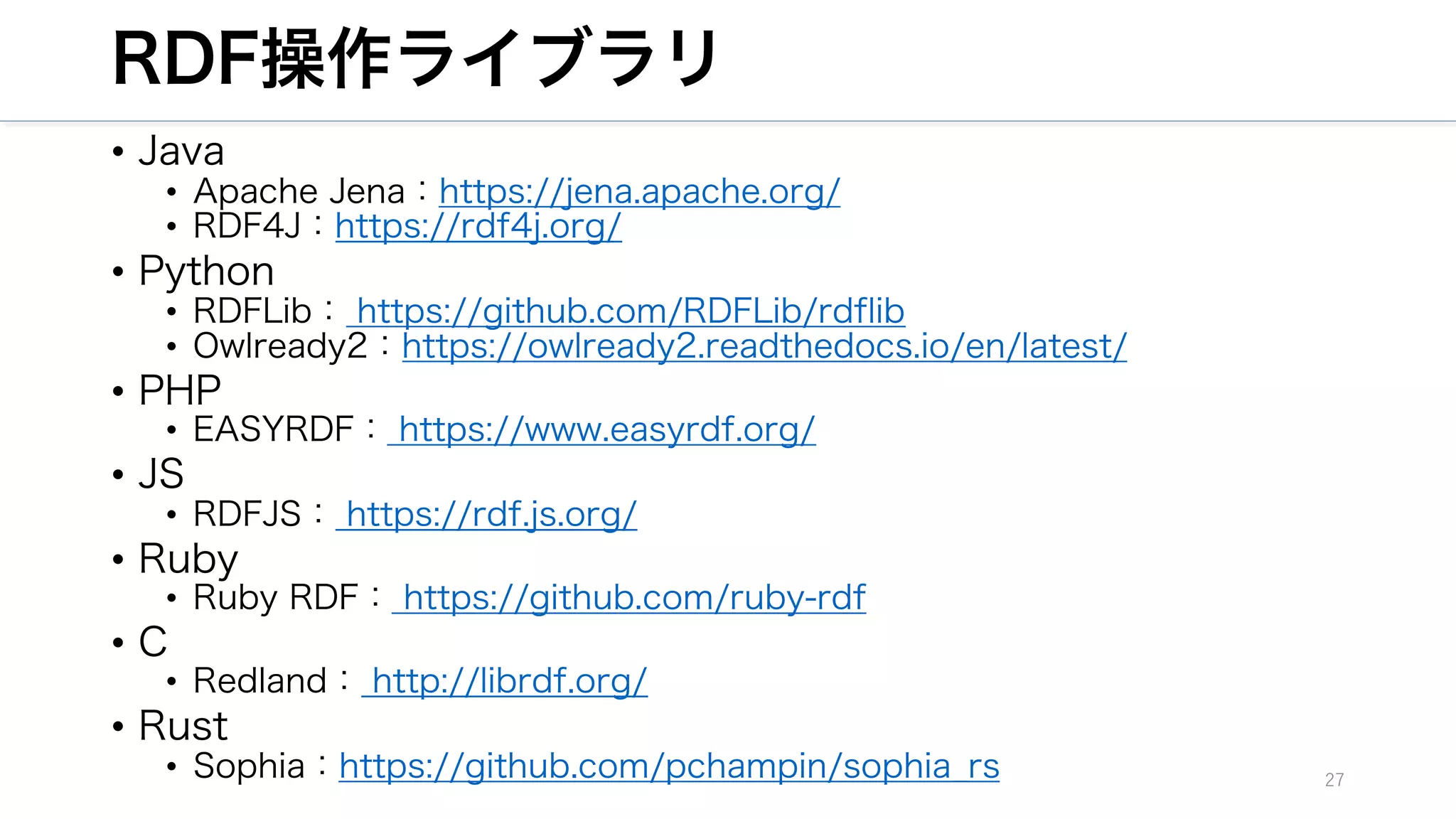 RDF操作ライブラリ
• Java
• Apache Jena：https://jena.apache.org/
• RDF4J：https://rdf4j.org/
• Python
• RDFLib： https://github.com/RDFLib/rdflib
• Owlready2：https://owlready2.readthedocs.io/en/latest/
• PHP
• EASYRDF： https://www.easyrdf.org/
• JS
• RDFJS： https://rdf.js.org/
• Ruby
• Ruby RDF： https://github.com/ruby-rdf
• C
• Redland： http://librdf.org/
• Rust
• Sophia：https://github.com/pchampin/sophia_rs 27
 