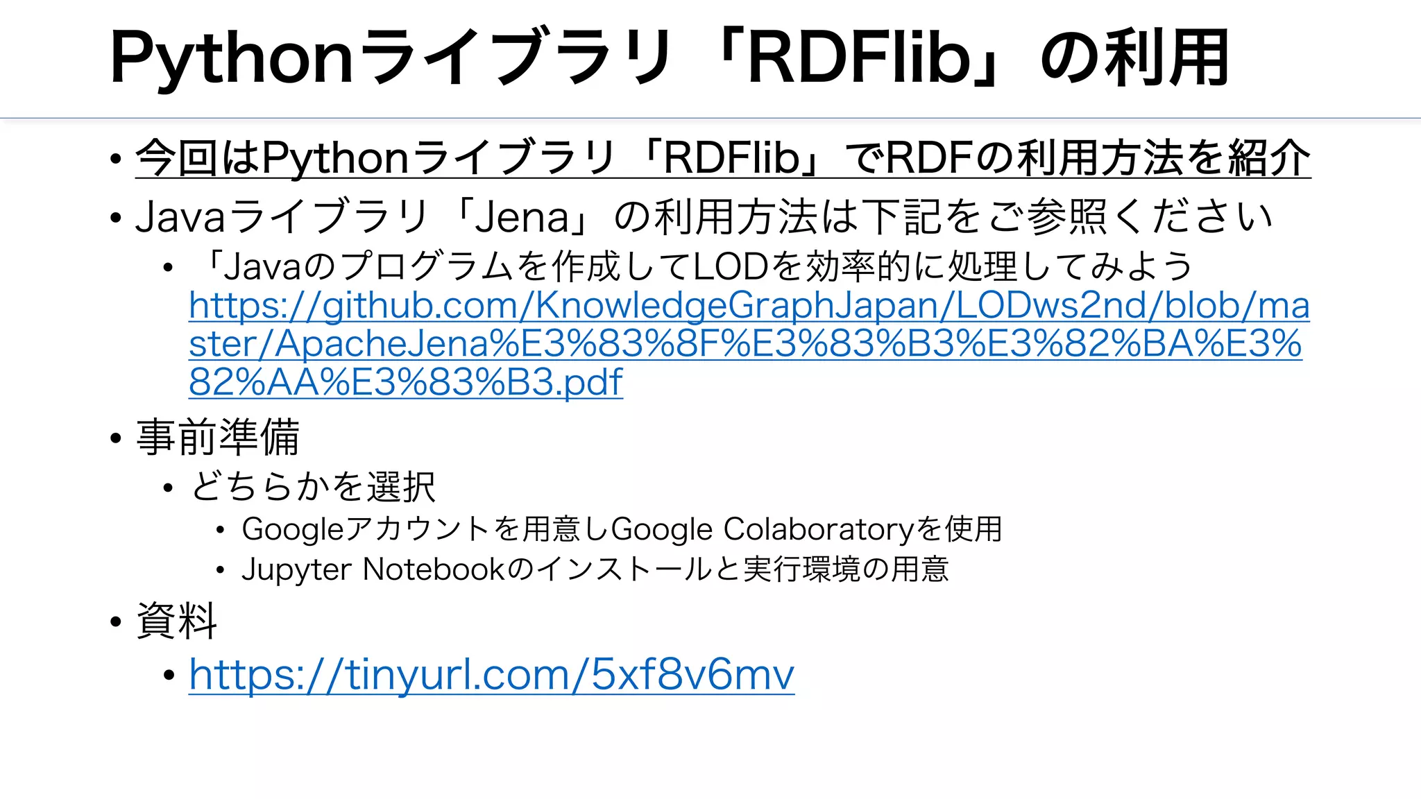 Pythonライブラリ「RDFlib」の利用
• 今回はPythonライブラリ「RDFlib」でRDFの利用方法を紹介
• Javaライブラリ「Jena」の利用方法は下記をご参照ください
• 「Javaのプログラムを作成してLODを効率的に処理してみよう
https://github.com/KnowledgeGraphJapan/LODws2nd/blob/ma
ster/ApacheJena%E3%83%8F%E3%83%B3%E3%82%BA%E3%
82%AA%E3%83%B3.pdf
• 事前準備
• どちらかを選択
• Googleアカウントを用意しGoogle Colaboratoryを使用
• Jupyter Notebookのインストールと実行環境の用意
• 資料
• https://tinyurl.com/5xf8v6mv
 