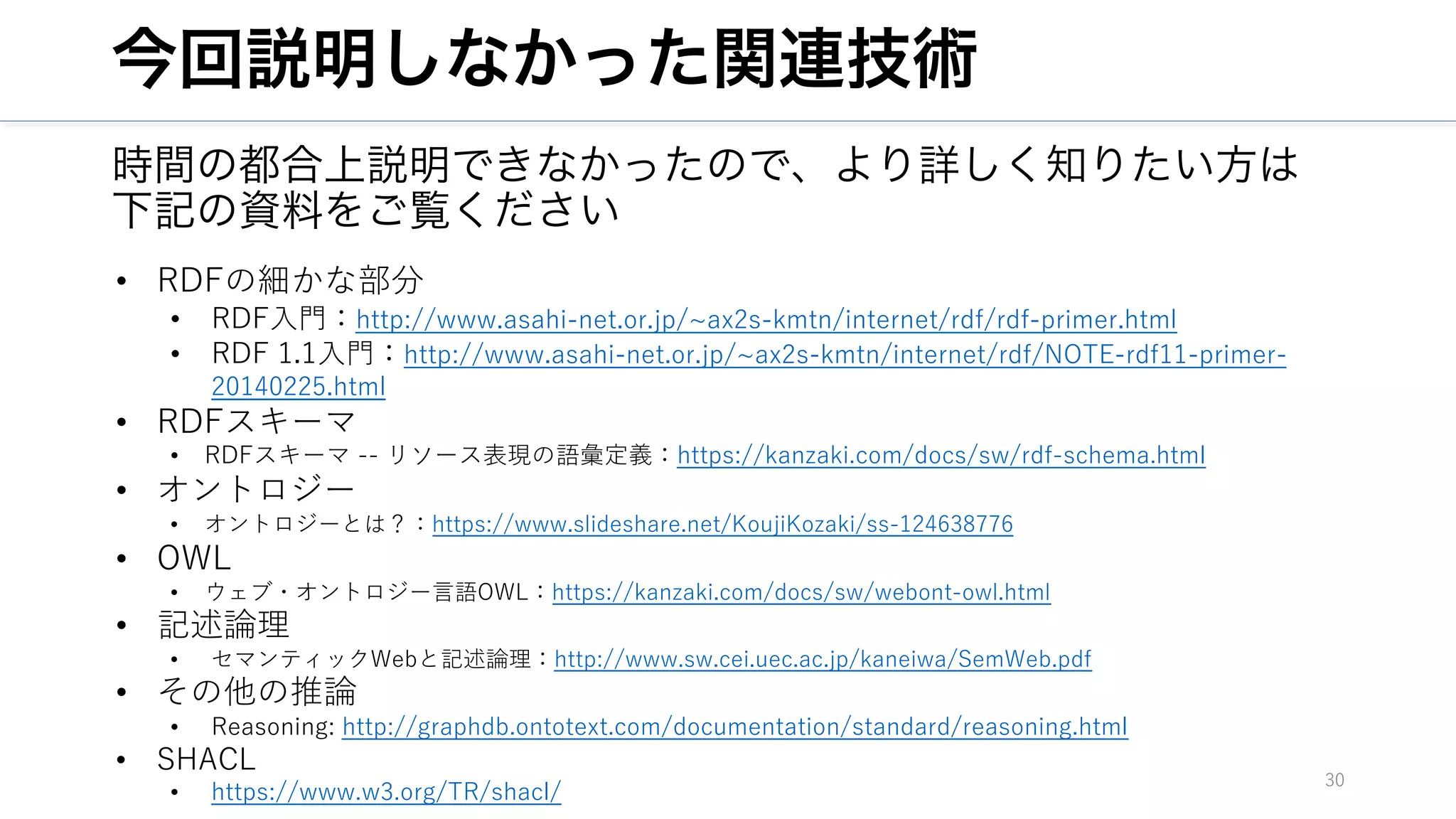 今回説明しなかった関連技術
時間の都合上説明できなかったので、より詳しく知りたい方は
下記の資料をご覧ください
30
• RDFの細かな部分
• RDF⼊⾨：http://www.asahi-net.or.jp/~ax2s-kmtn/internet/rdf/rdf-primer.html
• RDF 1.1⼊⾨：http://www.asahi-net.or.jp/~ax2s-kmtn/internet/rdf/NOTE-rdf11-primer-
20140225.html
• RDFスキーマ
• RDFスキーマ -- リソース表現の語彙定義：https://kanzaki.com/docs/sw/rdf-schema.html
• オントロジー
• オントロジーとは？：https://www.slideshare.net/KoujiKozaki/ss-124638776
• OWL
• ウェブ・オントロジー⾔語OWL：https://kanzaki.com/docs/sw/webont-owl.html
• 記述論理
• セマンティックWebと記述論理：http://www.sw.cei.uec.ac.jp/kaneiwa/SemWeb.pdf
• その他の推論
• Reasoning: http://graphdb.ontotext.com/documentation/standard/reasoning.html
• SHACL
• https://www.w3.org/TR/shacl/
 