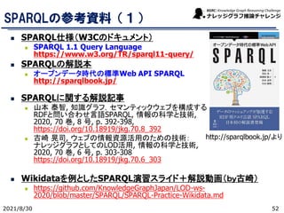 SPARQLの参考資料（１）
◼ SPARQL仕様（W3Cのドキュメント）
◼ SPARQL 1.1 Query Language
https://www.w3.org/TR/sparql11-query/
◼ SPARQLの解説本
◼ オープンデータ時代の標準Web API SPARQL
http://sparqlbook.jp/
◼ SPARQLに関する解説記事
◼ 山本 泰智, 知識グラフ，セマンティックウェブを構成する
RDFと問い合わせ言語SPARQL, 情報の科学と技術,
2020, 70 巻, 8 号, p. 392-398,
https://doi.org/10.18919/jkg.70.8_392
◼ 古崎 晃司, ウェブの情報資源活用のための技術：
ナレッジグラフとしてのLOD活用, 情報の科学と技術,
2020, 70 巻, 6 号, p. 303-308
https://doi.org/10.18919/jkg.70.6_303
◼ Wikidataを例としたSPARQL演習スライド＋解説動画（ｂｙ古崎）
◼ https://github.com/KnowledgeGraphJapan/LOD-ws-
2020/blob/master/SPARQL/SPARQL-Practice-Wikidata.md
2021/8/30
http://sparqlbook.jp/より
52
 
