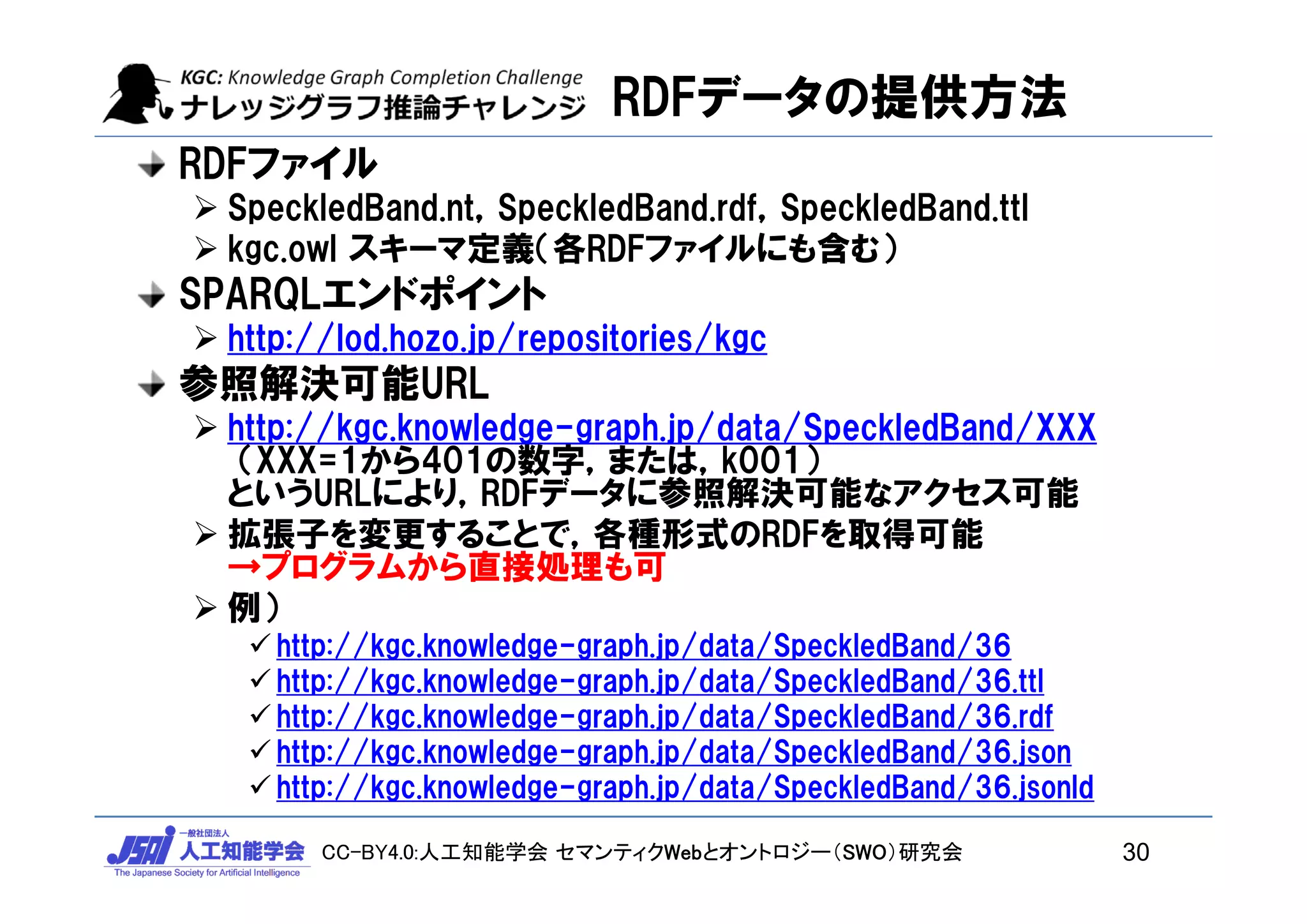 CC-BY4.0:人工知能学会 セマンティクWebとオントロジー（SWO）研究会
RDFデータの提供方法
RDFファイル
 SpeckledBand.nt，SpeckledBand.rdf，SpeckledBand.ttl
 kgc.owl スキーマ定義（各RDFファイルにも含む）
SPARQLエンドポイント
 http://lod.hozo.jp/repositories/kgc
参照解決可能URL
 http://kgc.knowledge-graph.jp/data/SpeckledBand/XXX
（XXX=1から401の数字，または，k001）
というURLにより，RDFデータに参照解決可能なアクセス可能
 拡張子を変更することで，各種形式のRDFを取得可能
→プログラムから直接処理も可
 例）
 http://kgc.knowledge-graph.jp/data/SpeckledBand/36
 http://kgc.knowledge-graph.jp/data/SpeckledBand/36.ttl
 http://kgc.knowledge-graph.jp/data/SpeckledBand/36.rdf
 http://kgc.knowledge-graph.jp/data/SpeckledBand/36.json
 http://kgc.knowledge-graph.jp/data/SpeckledBand/36.jsonld
30
 
