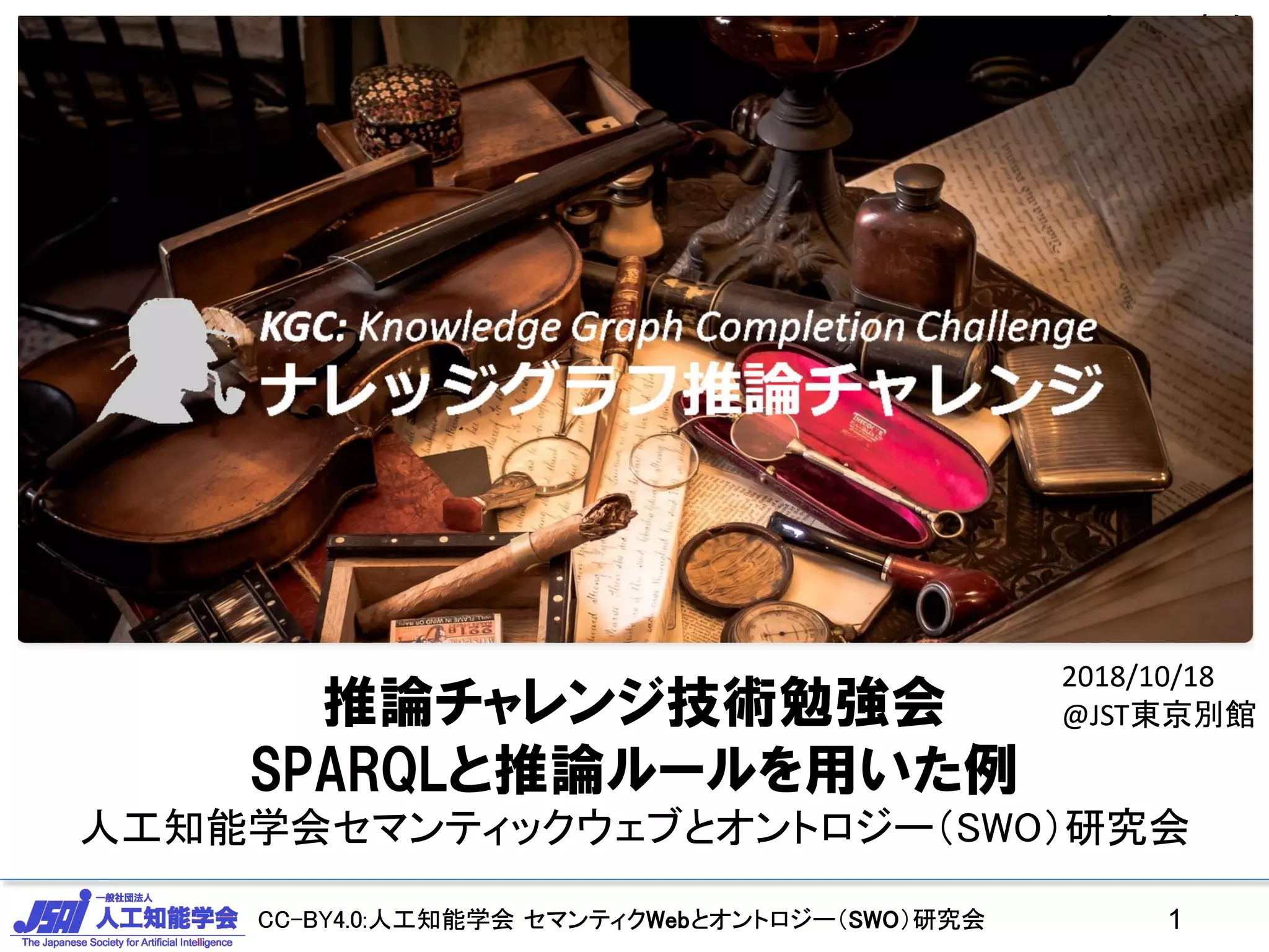 CC-BY4.0:人工知能学会 セマンティクWebとオントロジー（SWO）研究会CC-BY4.0:人工知能学会 セマンティクWebとオントロジー（SWO）研究会 1
2017/11/25 JSAI合同研究会
推論チャレンジ技術勉強会
SPARQLと推論ルールを用いた例
人工知能学会セマンティックウェブとオントロジー（SWO）研究会
2018/10/18
@JST東京別館
 