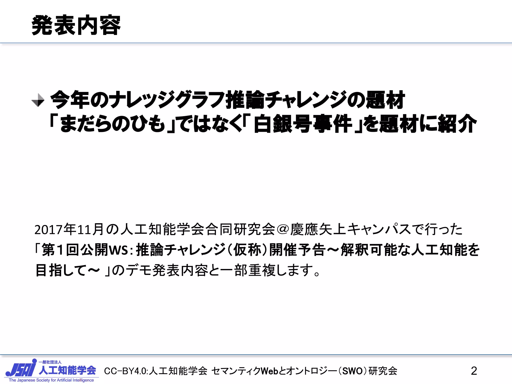 CC-BY4.0:人工知能学会 セマンティクWebとオントロジー（SWO）研究会
発表内容
今年のナレッジグラフ推論チャレンジの題材
「まだらのひも」ではなく「白銀号事件」を題材に紹介
2
2017年11月の人工知能学会合同研究会＠慶應矢上キャンパスで行った
「第１回公開WS：推論チャレンジ（仮称）開催予告～解釈可能な人工知能を
目指して～ 」のデモ発表内容と一部重複します。
 