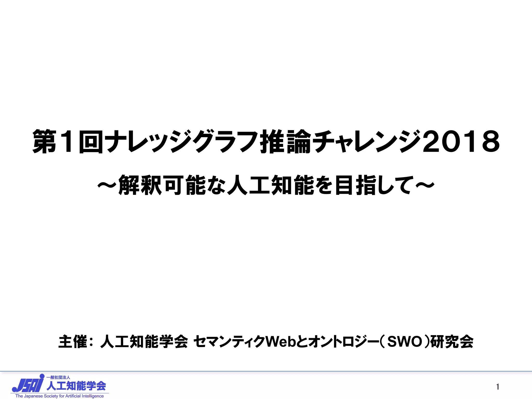 第１回ナレッジグラフ推論チャレンジ２０１８
～解釈可能な人工知能を目指して～
主催： 人工知能学会 セマンティクWebとオントロジー（SWO）研究会
1
 