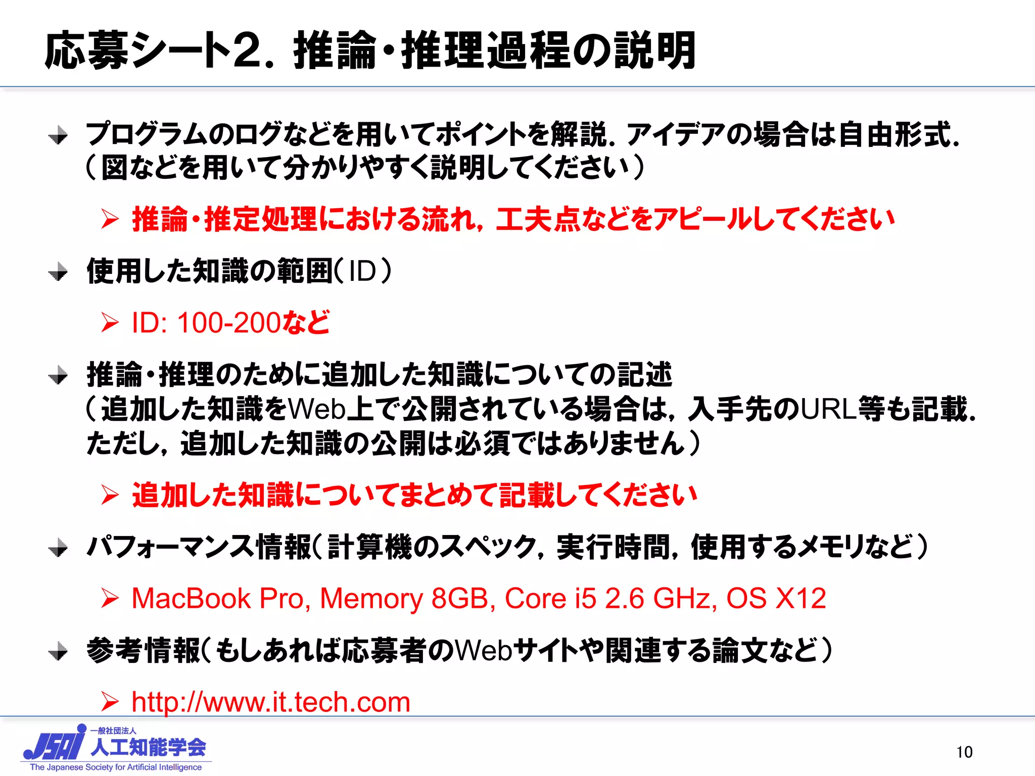 応募シート２．推論・推理過程の説明
プログラムのログなどを用いてポイントを解説．アイデアの場合は自由形式．
（図などを用いて分かりやすく説明してください）
 推論・推定処理における流れ，工夫点などをアピールしてください
使用した知識の範囲（ID）
 ID: 100-200など
推論・推理のために追加した知識についての記述
（追加した知識をWeb上で公開されている場合は，入手先のURL等も記載．
ただし，追加した知識の公開は必須ではありません）
 追加した知識についてまとめて記載してください
パフォーマンス情報（計算機のスペック，実行時間，使用するメモリなど）
 MacBook Pro, Memory 8GB, Core i5 2.6 GHz, OS X12
参考情報（もしあれば応募者のWebサイトや関連する論文など）
 http://www.it.tech.com
10
 