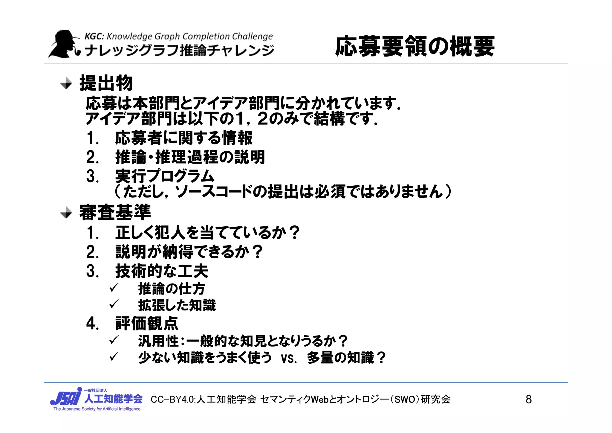 CC-BY4.0:人工知能学会 セマンティクWebとオントロジー（SWO）研究会
応募要領の概要
提出物
応募は本部門とアイデア部門に分かれています．
アイデア部門は以下の１，２のみで結構です．
1. 応募者に関する情報
2. 推論・推理過程の説明
3. 実行プログラム
（ただし，ソースコードの提出は必須ではありません）
審査基準
1. 正しく犯人を当てているか？
2. 説明が納得できるか？
3. 技術的な工夫
 推論の仕方
 拡張した知識
4. 評価観点
 汎用性：一般的な知見となりうるか？
 少ない知識をうまく使う vs. 多量の知識？
8
 