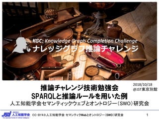 CC-BY4.0:人工知能学会 セマンティクWebとオントロジー（SWO）研究会CC-BY4.0:人工知能学会 セマンティクWebとオントロジー（SWO）研究会 1
2017/11/25 JSAI合同研究会
推論チャレンジ技術勉強会
SPARQLと推論ルールを用いた例
人工知能学会セマンティックウェブとオントロジー（SWO）研究会
2018/10/18
@JST東京別館
 