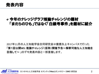 CC-BY4.0:人工知能学会 セマンティクWebとオントロジー（SWO）研究会
発表内容
今年のナレッジグラフ推論チャレンジの題材
「まだらのひも」ではなく「白銀号事件」を題材に紹介
2
2017年11月の人工知能学会合同研究会＠慶應矢上キャンパスで行った
「第１回公開WS：推論チャレンジ（仮称）開催予告～解釈可能な人工知能を
目指して～ 」のデモ発表内容と一部重複します。
 