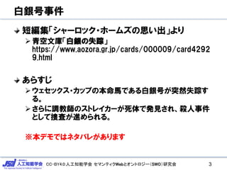 CC-BY4.0:人工知能学会 セマンティクWebとオントロジー（SWO）研究会
白銀号事件
短編集「シャーロック・ホームズの思い出」より
青空文庫「白銀の失踪」
https://www.aozora.gr.jp/cards/000009/card4292
9.html
あらすじ
ウェセックス・カップの本命馬である白銀号が突然失踪す
る。
さらに調教師のストレイカーが死体で発見され、殺人事件
として捜査が進められる。
※本デモではネタバレがあります
3
 