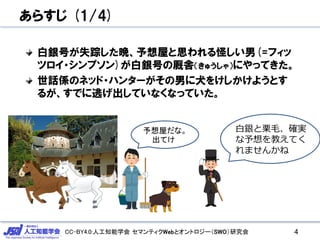 CC-BY4.0:人工知能学会 セマンティクWebとオントロジー（SWO）研究会
あらすじ (1/4)
白銀号が失踪した晩、予想屋と思われる怪しい男(=フィッ
ツロイ・シンプソン)が白銀号の厩舎（きゅうしゃ）にやってきた。
世話係のネッド・ハンターがその男に犬をけしかけようとす
るが、すでに逃げ出していなくなっていた。
4
白銀と栗毛、確実
な予想を教えてく
れませんかね
予想屋だな。
出てけ
 