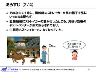 CC-BY4.0:人工知能学会 セマンティクWebとオントロジー（SWO）研究会
あらすじ (2/4)
その夜中の1時に、調教師のストレイカーが馬の様子を見に
いったまま戻らず、
翌朝厩舎にストレイカーの妻が行ったところ、見張り当番の
ネッド・ハンターが薬で眠らされており、
白銀号もストレイカーもいなくなっていた。
5
Zzz…
夫と白銀号は
どこ行った？
 