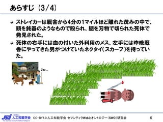 CC-BY4.0:人工知能学会 セマンティクWebとオントロジー（SWO）研究会
あらすじ (3/4)
ストレイカーは厩舎から4分の1マイルほど離れた茂みの中で、
頭を鈍器のようなもので殴られ、腿を刃物で切られた死体で
発見された。
死体の右手には血の付いた外科用のメス、左手には昨晩厩
舎にやってきた男がつけていたネクタイ（スカーフ）を持ってい
た。
6
Zzz…
 