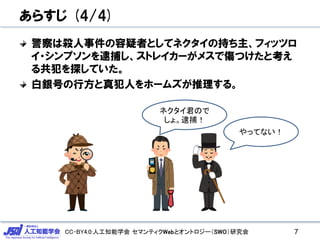 CC-BY4.0:人工知能学会 セマンティクWebとオントロジー（SWO）研究会
あらすじ (4/4)
警察は殺人事件の容疑者としてネクタイの持ち主、フィッツロ
イ・シンプソンを逮捕し、ストレイカーがメスで傷つけたと考え
る共犯を探していた。
白銀号の行方と真犯人をホームズが推理する。
7
やってない！
ネクタイ君ので
しょ。逮捕！
 