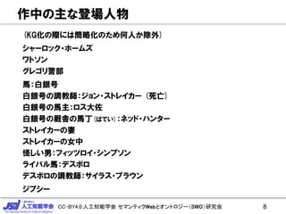 CC-BY4.0:人工知能学会 セマンティクWebとオントロジー（SWO）研究会
作中の主な登場人物
(KG化の際には簡略化のため何人か除外)
シャーロック・ホームズ
ワトソン
グレゴリ警部
馬：白銀号
白銀号の調教師：ジョン・ストレイカー (死亡)
白銀号の馬主：ロス大佐
白銀号の厩舎の馬丁(ばてい)：ネッド・ハンター
ストレイカーの妻
ストレイカーの女中
怪しい男：フィッツロイ・シンプソン
ライバル馬：デスボロ
デスボロの調教師：サイラス・ブラウン
ジプシー
8
 