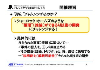 CC-BY4.0:人工知能学会 セマンティクWebとオントロジー（SWO）研究会
開催趣旨
“何に”チャレンジするのか？
シャーロック・ホームズのような
“推理”（推論）ができるAI技術の開発
にチャレンジする！
具体的には，
与えられた事実（情報）に基づいて…
事件の犯人を，正しく突き止める
その理由（証拠，トリック，etc.）を，適切に説明する
→“説明能力（解釈可能性）”をもったAI技術の開発
4
 