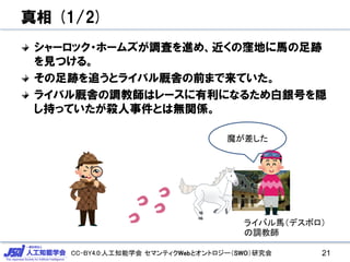 CC-BY4.0:人工知能学会 セマンティクWebとオントロジー（SWO）研究会
真相 (1/2)
シャーロック・ホームズが調査を進め、近くの窪地に馬の足跡
を見つける。
その足跡を追うとライバル厩舎の前まで来ていた。
ライバル厩舎の調教師はレースに有利になるため白銀号を隠
し持っていたが殺人事件とは無関係。
21
魔が差した
ライバル馬（デスボロ）
の調教師
 