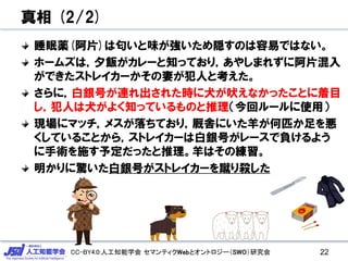 CC-BY4.0:人工知能学会 セマンティクWebとオントロジー（SWO）研究会
真相 (2/2)
睡眠薬(阿片)は匂いと味が強いため隠すのは容易ではない。
ホームズは，夕飯がカレーと知っており，あやしまれずに阿片混入
ができたストレイカーかその妻が犯人と考えた。
さらに，白銀号が連れ出された時に犬が吠えなかったことに着目
し，犯人は犬がよく知っているものと推理（今回ルールに使用）
現場にマッチ，メスが落ちており，厩舎にいた羊が何匹か足を悪
くしていることから，ストレイカーは白銀号がレースで負けるよう
に手術を施す予定だったと推理。羊はその練習。
明かりに驚いた白銀号がストレイカーを蹴り殺した
22
 