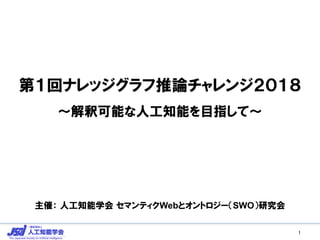 第１回ナレッジグラフ推論チャレンジ２０１８
～解釈可能な人工知能を目指して～
主催： 人工知能学会 セマンティクWebとオントロジー（SWO）研究会
1
 