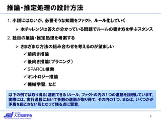推論・推定処理の設計方法
1. 小説にはないが，必要そうな知識をファクト，ルール化していく
 本チャレンジは答えが分かっている問題でルールの書き方を学ぶスタンス
2. 独自の推論・推定処理を考案する
 さまざまな方法の組み合わせを考えるのが望ましい
前向き推論
後向き推論（プラニング）
SPARQL検索
オントロジー推論
機械学習，など
3
以下の例では取り得る（適用できる）ルール，ファクトの内の１つの道筋を説明しています．
実際には，実行過程において多数の道筋が取り得て，その内の１つ，または，いくつかが
矛盾を起こさない形となって残る点に留意．
 