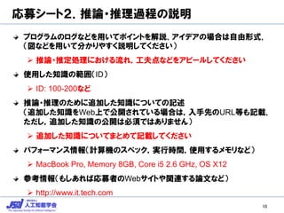 応募シート２．推論・推理過程の説明
プログラムのログなどを用いてポイントを解説．アイデアの場合は自由形式．
（図などを用いて分かりやすく説明してください）
 推論・推定処理における流れ，工夫点などをアピールしてください
使用した知識の範囲（ID）
 ID: 100-200など
推論・推理のために追加した知識についての記述
（追加した知識をWeb上で公開されている場合は，入手先のURL等も記載．
ただし，追加した知識の公開は必須ではありません）
 追加した知識についてまとめて記載してください
パフォーマンス情報（計算機のスペック，実行時間，使用するメモリなど）
 MacBook Pro, Memory 8GB, Core i5 2.6 GHz, OS X12
参考情報（もしあれば応募者のWebサイトや関連する論文など）
 http://www.it.tech.com
10
 