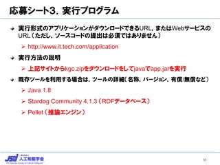 応募シート３．実行プログラム
実行形式のアプリケーションがダウンロードできるURL，またはWebサービスの
URL （ただし，ソースコードの提出は必須ではありません）
 http://www.it.tech.com/application
実行方法の説明
 上記サイトからkgc.zipをダウンロードをしてjavaでapp.jarを実行
既存ツールを利用する場合は，ツールの詳細（名称，バージョン，有償/無償など）
 Java 1.8
 Stardog Community 4.1.3 （RDFデータベース）
 Pellet （推論エンジン）
11
 