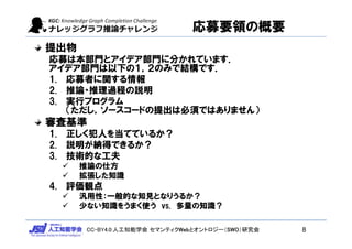 CC-BY4.0:人工知能学会 セマンティクWebとオントロジー（SWO）研究会
応募要領の概要
提出物
応募は本部門とアイデア部門に分かれています．
アイデア部門は以下の１，２のみで結構です．
1. 応募者に関する情報
2. 推論・推理過程の説明
3. 実行プログラム
（ただし，ソースコードの提出は必須ではありません）
審査基準
1. 正しく犯人を当てているか？
2. 説明が納得できるか？
3. 技術的な工夫
 推論の仕方
 拡張した知識
4. 評価観点
 汎用性：一般的な知見となりうるか？
 少ない知識をうまく使う vs. 多量の知識？
8
 