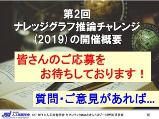 CC-BY4.0:人工知能学会 セマンティクWebとオントロジー（SWO）研究会CC-BY4.0:人工知能学会 セマンティクWebとオントロジー（SWO）研究会
第2回
ナレッジグラフ推論チャレンジ
(2019)の開催概要
16
皆さんのご応募を
お待ちしております！
質問・ご意見があれば…
 