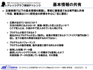 CC-BY4.0:人工知能学会 セマンティクWebとオントロジー（SWO）研究会
基本情報の共有
主催者側で以下の基本情報を調査し，事前に審査員である専門家と共有
（今回，審査員はSWO研究会の幹事を中心に7名に委託）
 正解が出せているかどうか？
方法の如何にはよらないが，推論・推定した犯人は正しいか？
ここで犯人とは，小説の中で犯人されている人物とする．
 プログラムが実行できるか？
提出されたプログラムが正しく動作し，結果が再現できたか？（アイデア部門を除く）
但し，全ての動作の再現を保証するわけではない．
 プログラムのパフォーマンス
プログラムの動作環境，動作速度に関する何らかの情報
 使用した知識・データ量
提供したナレッジグラフの内，ID 何番までを使用したか？
外部知識・データを活用している場合は，その情報．
62019/3/11
 