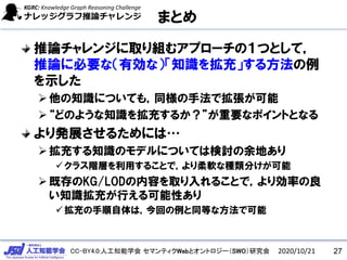 CC-BY4.0:人工知能学会 セマンティクWebとオントロジー（SWO）研究会
まとめ
推論チャレンジに取り組むアプローチの１つとして，
推論に必要な（有効な）「知識を拡充」する方法の例
を示した
他の知識についても，同様の手法で拡張が可能
“どのような知識を拡充するか？”が重要なポイントとなる
より発展させるためには…
拡充する知識のモデルについては検討の余地あり
クラス階層を利用することで，より柔軟な種類分けが可能
既存のKG/LODの内容を取り入れることで，より効率の良
い知識拡充が行える可能性あり
拡充の手順自体は，今回の例と同等な方法で可能
2020/10/21 27
 