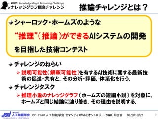 CC-BY4.0:人工知能学会 セマンティクWebとオントロジー（SWO）研究会
推論チャレンジとは？
シャーロック・ホームズのような
“推理”（推論）ができるAIシステムの開発
を目指した技術コンテスト
チャレンジのねらい
説明可能性（解釈可能性）を有するAI技術に関する最新技
術の促進・共有と，その分析・評価，体系化を行う．
チャレンジタスク
推理小説のナレッジグラフ （ホームズの短編小説） を対象に，
ホームズと同じ結論に辿り着き，その理由を説明する．
72020/10/21
 