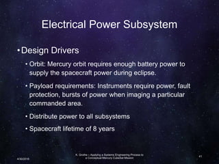 Electrical Power Subsystem
•Design Drivers
• Orbit: Mercury orbit requires enough battery power to
supply the spacecraft power during eclipse.
• Payload requirements: Instruments require power, fault
protection, bursts of power when imaging a particular
commanded area.
• Distribute power to all subsystems
• Spacecraft lifetime of 8 years
K. Grothe – Applying a Systems Engineering Process to
a Conceptual Mercury CubeSat Mission
41
4/30/2016
 