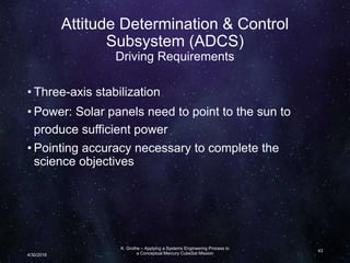 Attitude Determination & Control
Subsystem (ADCS)
Driving Requirements
• Three-axis stabilization
• Power: Solar panels need to point to the sun to
produce sufficient power
• Pointing accuracy necessary to complete the
science objectives
K. Grothe – Applying a Systems Engineering Process to
a Conceptual Mercury CubeSat Mission
43
4/30/2016
 