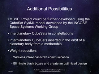 Additional Possibilities
• MBSE: Project could be further developed using the
CubeSat SysML model developed by the INCOSE
Space Systems Working Group
• Interplanetary CubeSats in constellations
• Interplanetary CubeSats inserted in the orbit of a
planetary body from a mothership
• Weight reduction:
• Wireless intra-spacecraft communication
• Eliminate black boxes and create an optimized design
K. Grothe – Applying a Systems Engineering Process to
a Conceptual Mercury CubeSat Mission4/30/2016 52
 