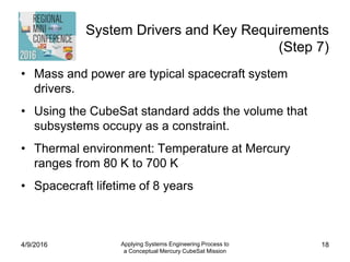System Drivers and Key Requirements
(Step 7)
• Mass and power are typical spacecraft system
drivers.
• Using the CubeSat standard adds the volume that
subsystems occupy as a constraint.
• Thermal environment: Temperature at Mercury
ranges from 80 K to 700 K
• Spacecraft lifetime of 8 years
4/9/2016 Applying Systems Engineering Process to
a Conceptual Mercury CubeSat Mission
18
 