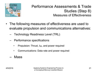 Performance Assessments & Trade
Studies (Step 8)
Measures of Effectiveness
• The following measures of effectiveness are used to
evaluate propulsion and communications alternatives:
– Technology Readiness Level (TRL)
– Performance specifications
• Propulsion: Thrust, Isp, and power required
• Communications: Data rate and power required
– Mass
4/9/2016 Applying Systems Engineering Process to
a Conceptual Mercury CubeSat Mission
21
 