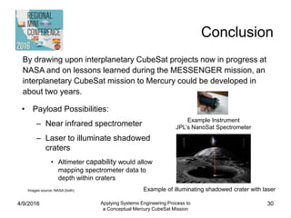 Conclusion
4/9/2016 Applying Systems Engineering Process to
a Conceptual Mercury CubeSat Mission
30
• Payload Possibilities:
– Near infrared spectrometer
– Laser to illuminate shadowed
craters
• Altimeter capability would allow
mapping spectrometer data to
depth within craters
Example Instrument
JPL’s NanoSat Spectrometer
Example of illuminating shadowed crater with laserImages source: NASA (both)
By drawing upon interplanetary CubeSat projects now in progress at
NASA and on lessons learned during the MESSENGER mission, an
interplanetary CubeSat mission to Mercury could be developed in
about two years.
 
