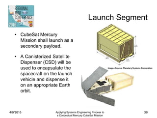 Launch Segment
4/9/2016 Applying Systems Engineering Process to
a Conceptual Mercury CubeSat Mission
39
• CubeSat Mercury
Mission shall launch as a
secondary payload.
• A Canisterized Satellite
Dispenser (CSD) will be
used to encapsulate the
spacecraft on the launch
vehicle and dispense it
on an appropriate Earth
orbit.
Images Source: Planetary Systems Corporation
 
