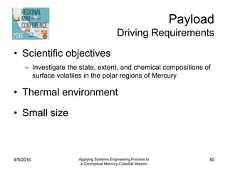 Payload
Driving Requirements
• Scientific objectives
– Investigate the state, extent, and chemical compositions of
surface volatiles in the polar regions of Mercury
• Thermal environment
• Small size
4/9/2016 Applying Systems Engineering Process to
a Conceptual Mercury CubeSat Mission
40
 