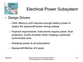 Electrical Power Subsystem
• Design Drivers
– Orbit: Mercury orbit requires enough battery power to
supply the spacecraft power during eclipse.
– Payload requirements: Instruments require power, fault
protection, bursts of power when imaging a particular
commanded area.
– Distribute power to all subsystems
– Spacecraft lifetime of 8 years
4/9/2016 Applying Systems Engineering Process to
a Conceptual Mercury CubeSat Mission
41
 