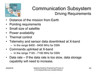 Communication Subsystem
Driving Requirements
• Distance of the mission from Earth
• Pointing requirements
• Small size of satellite
• Power availability
• Thermal control
• Telemetry and sensor data downlinked at X-band
– In the range 8400 - 8450 MHz for DSN
• Commands uplinked at X-band
– In the range 7145 - 7190 MHz for DSN
• Data rate – If the data rate is too slow, data storage
capability will need to increase.
4/9/2016 Applying Systems Engineering Process to
a Conceptual Mercury CubeSat Mission
42
 